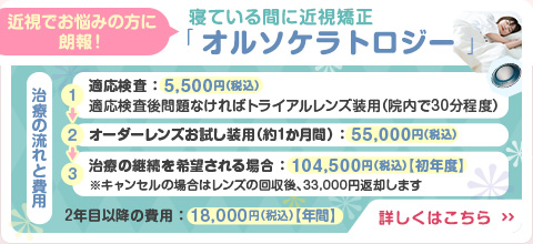 
        近視でお悩みの方に朗報！
        寝ている間に近視が矯正できる「オルソケラトロジー」のご紹介です。
        【治療の流れと費用】
        １：適応検査、5,500円（税込）。
        適応検査後、問題なければトライアルレンズ装用（院内で30分程度）
        ２：オーダーレンズお試し装用（約１か月間）、55,000円（税込）。
        ３：治療の継続を希望される場合、初年度104,500円（税込）
        キャンセルの場合はレンズの回収後、33,000円返却します。
        ※２年目以降の費用は、年間18,000円（税込）です。
        詳しくはこのバナー画像をクリックしてオルソケラトロジーの解説ページをご覧ください。
        